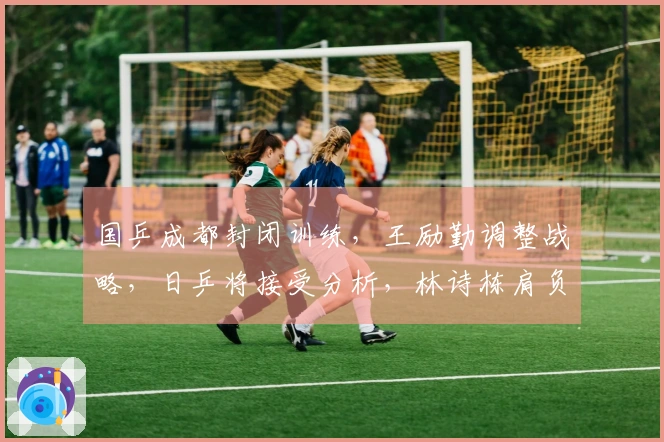 国乒成都封闭训练，王励勤调整战略，日乒将接受分析，林诗栋肩负重任