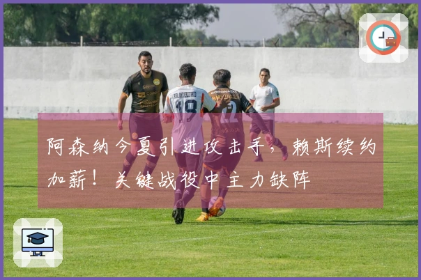 阿森纳今夏引进攻击手，赖斯续约加薪！关键战役中主力缺阵