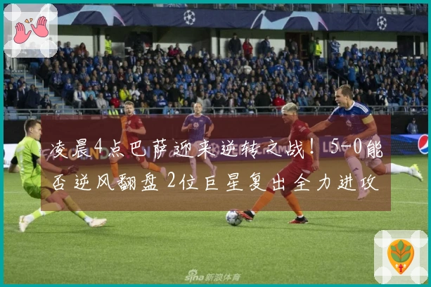 凌晨4点巴萨迎来逆转之战！5-0能否逆风翻盘 2位巨星复出全力进攻