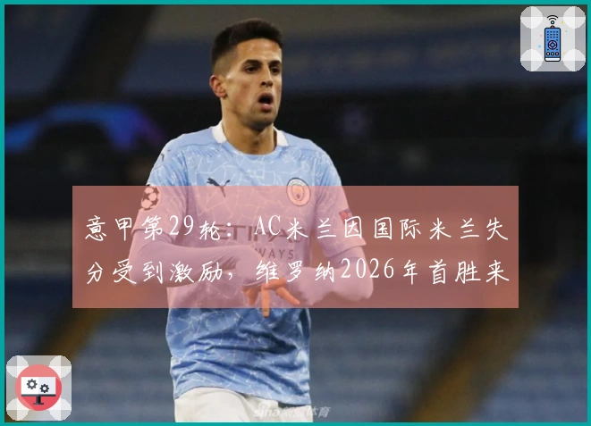 意甲第29轮：AC米兰因国际米兰失分受到激励，维罗纳2026年首胜来得不易