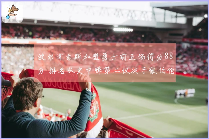 波尔津吉斯加盟勇士前五场得分88分 排名队史中锋第二仅次于张伯伦