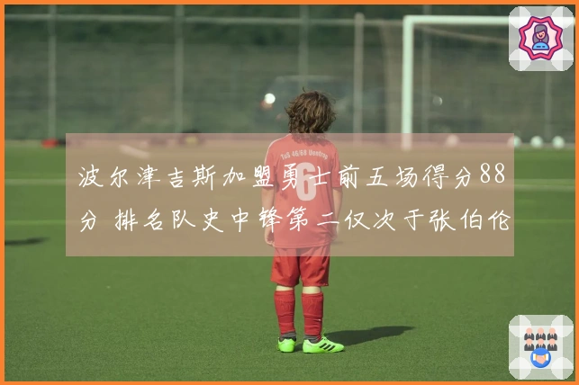 波尔津吉斯加盟勇士前五场得分88分 排名队史中锋第二仅次于张伯伦