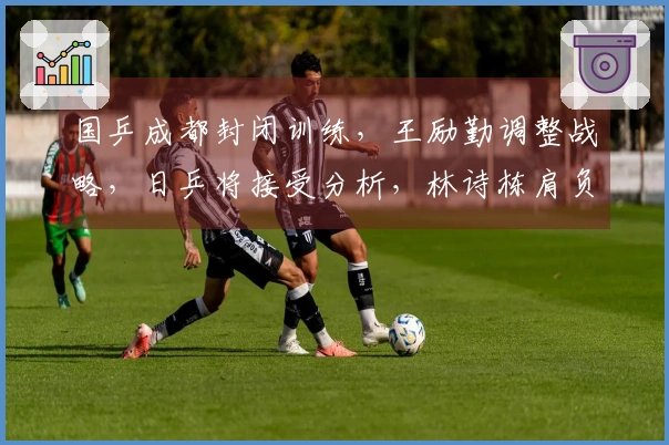 国乒成都封闭训练，王励勤调整战略，日乒将接受分析，林诗栋肩负重任