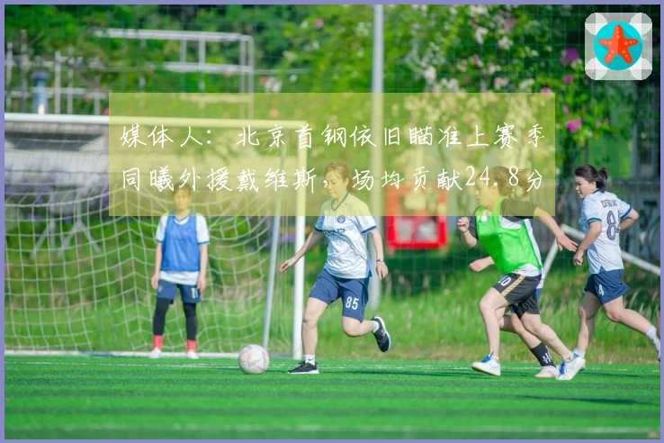 媒体人：北京首钢依旧瞄准上赛季同曦外援戴维斯，场均贡献24.8分