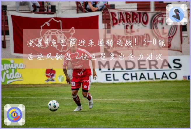 凌晨4点巴萨迎来逆转之战！5-0能否逆风翻盘 2位巨星复出全力进攻