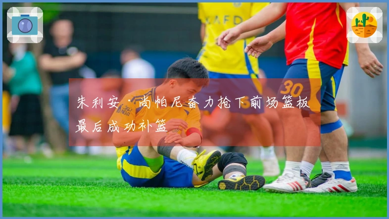 朱利安·尚帕尼奋力抢下前场篮板 最后成功补篮