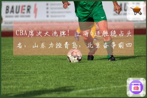 CBA席次大洗牌！上海6连胜稳占头名，山东力挫青岛，北京奋争前四