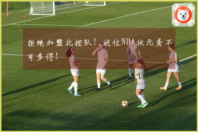 拒绝加盟北控队！这位NBA状元秀不可多得！