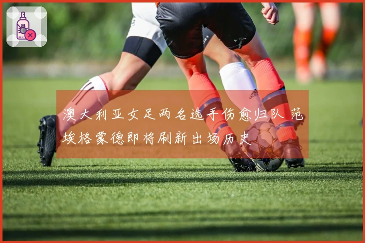 澳大利亚女足两名选手伤愈归队 范埃格蒙德即将刷新出场历史